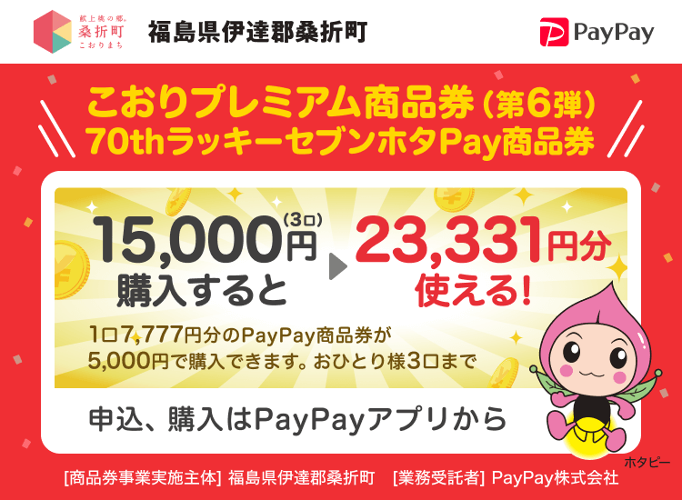 福島県伊達郡桑折町 こおりプレミアム商品券(第6弾)70thラッキーセブンホタPay商品券 15,000円（3口）購入すると→23,331円分使える！ 1口7,777円分のPayPay商品券が5,000円で購入できます。おひとり様3口まで 申込、購入はPayPayアプリから ［商品券事業実施主体］福島県伊達郡桑折町［業務受託者］PayPay株式会社