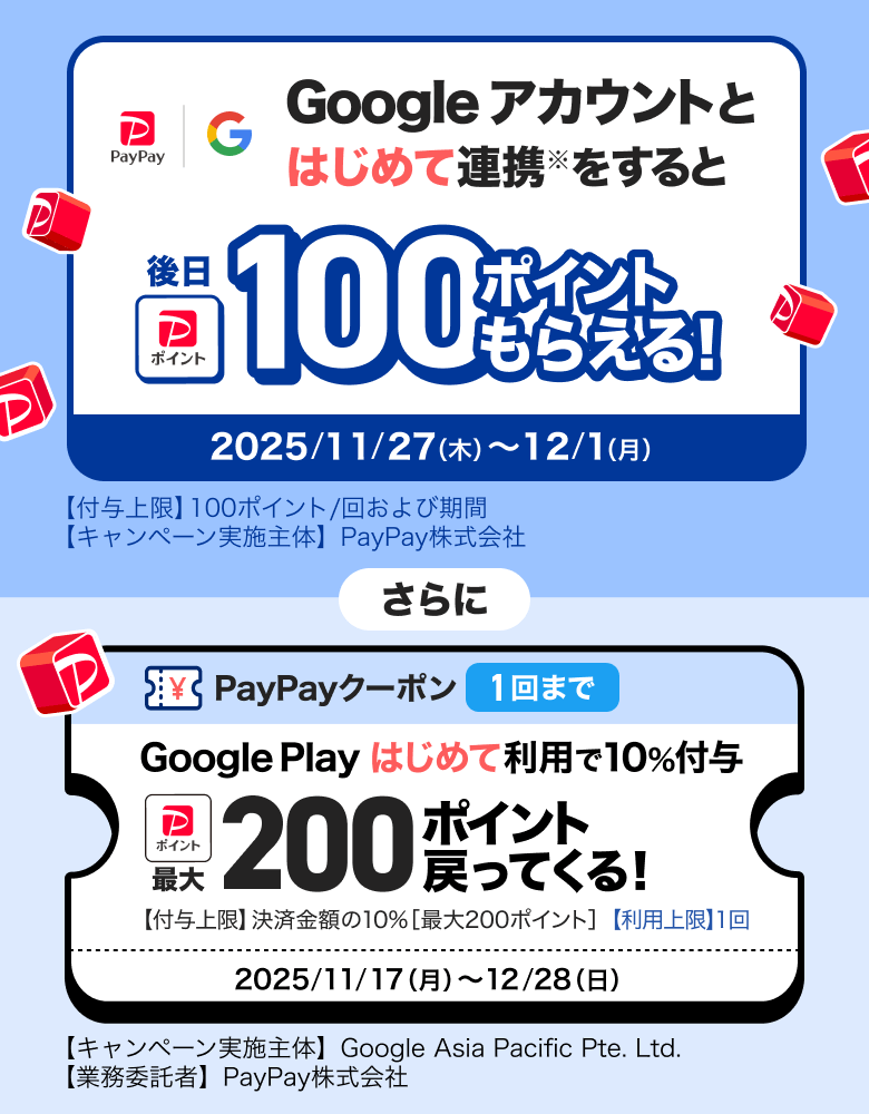 Googleアカウントとはじめて連携※をすると後日100ポイントもらえる！ 2025／11／27（木）〜12／1（月）【付与上限】100ポイント／回および期間 【キャンペーン実施主体】PayPay株式会社 さらに PayPayクーポン1回まで Google Playはじめて利用で10％付与 最大200ポイント戻ってくる！ 【付与上限】決済金額の10％［最大300ポイント］【利用上限】1回 2025／11／17（月）〜12／28（日）【キャンペーン実施主体】Google Asia Pacific Pte. Ltd.【業務受託者】PayPay株式会社
