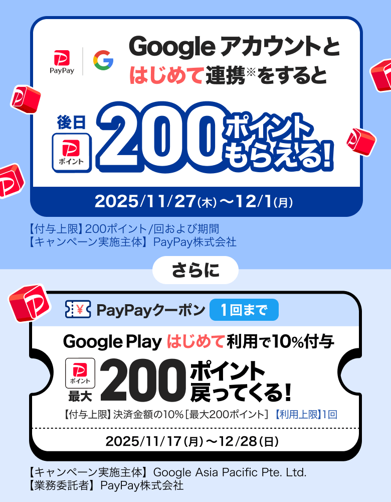 Googleアカウントとはじめて連携※をすると後日200ポイントもらえる！ 2025／11／27（木）〜12／1（月）【付与上限】200ポイント／回および期間 【キャンペーン実施主体】PayPay株式会社 さらに PayPayクーポン1回まで Google Playはじめて利用で10％付与 最大200ポイント戻ってくる！ 【付与上限】決済金額の10％［最大300ポイント］【利用上限】1回 2025／11／17（月）〜12／28（日）【キャンペーン実施主体】Google Asia Pacific Pte. Ltd.【業務受託者】PayPay株式会社
