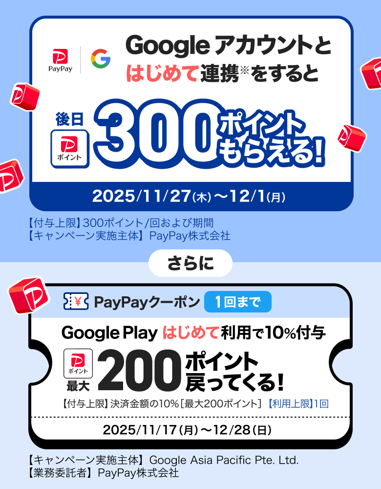 Googleアカウントとはじめて連携※をすると後日300ポイントもらえる！ 2025／11／27（木）〜12／1（月）【付与上限】300ポイント／回および期間 【キャンペーン実施主体】PayPay株式会社 さらに PayPayクーポン1回まで Google Playはじめて利用で10％付与 最大200ポイント戻ってくる！ 【付与上限】決済金額の10％［最大300ポイント］【利用上限】1回 2025／11／17（月）〜12／28（日）【キャンペーン実施主体】Google Asia Pacific Pte. Ltd.【業務受託者】PayPay株式会社