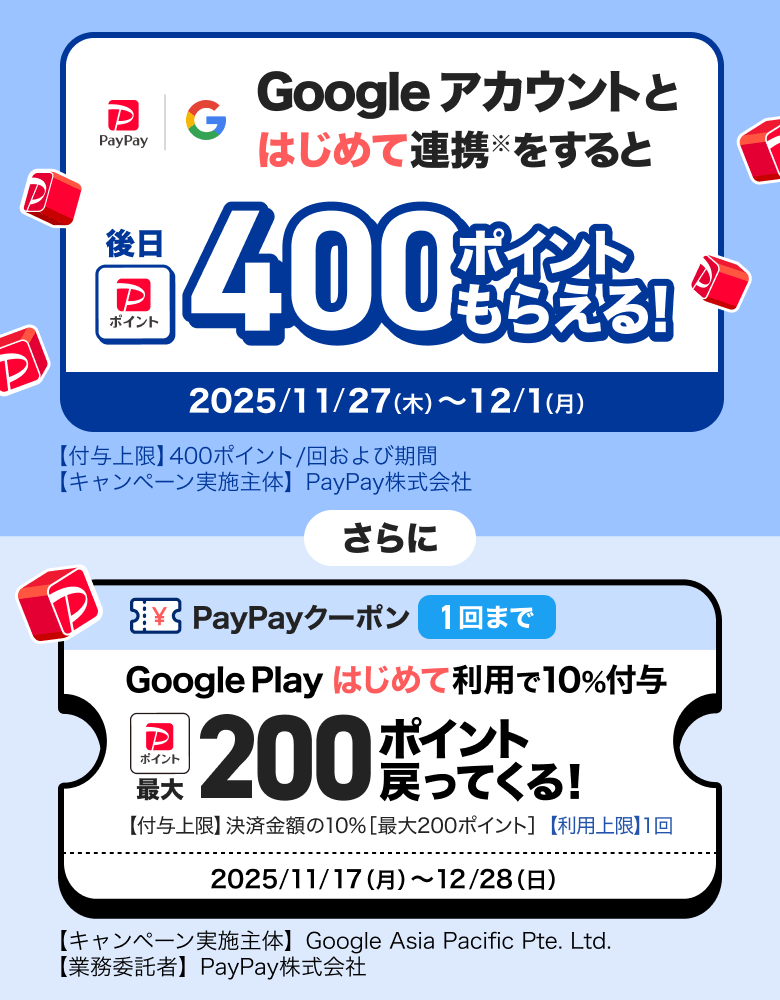 Googleアカウントとはじめて連携※をすると後日400ポイントもらえる！ 2025／11／27（木）〜12／1（月）【付与上限】400ポイント／回および期間 【キャンペーン実施主体】PayPay株式会社 さらに PayPayクーポン1回まで Google Playはじめて利用で10％付与 最大200ポイント戻ってくる！ 【付与上限】決済金額の10％［最大300ポイント］【利用上限】1回 2025／11／17（月）〜12／28（日）【キャンペーン実施主体】Google Asia Pacific Pte. Ltd.【業務受託者】PayPay株式会社