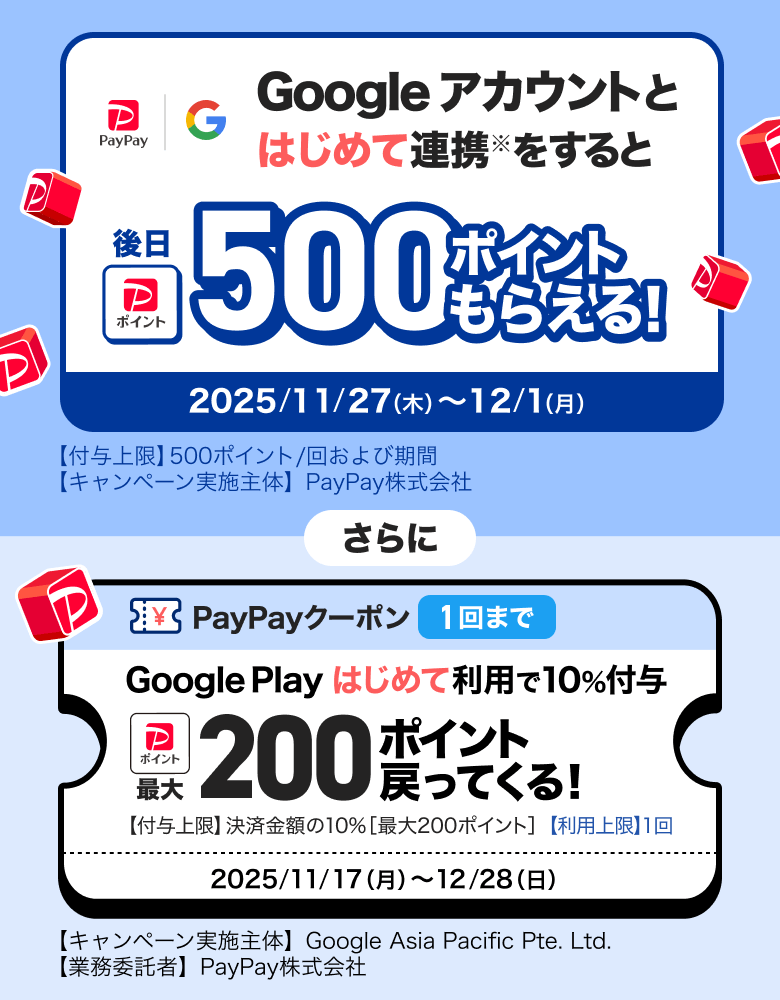 Googleアカウントとはじめて連携※をすると後日500ポイントもらえる！ 2025／11／27（木）〜12／1（月）【付与上限】500ポイント／回および期間 【キャンペーン実施主体】PayPay株式会社 さらに PayPayクーポン1回まで Google Playはじめて利用で10％付与 最大200ポイント戻ってくる！ 【付与上限】決済金額の10％［最大300ポイント］【利用上限】1回 2025／11／17（月）〜12／28（日）【キャンペーン実施主体】Google Asia Pacific Pte. Ltd.【業務受託者】PayPay株式会社