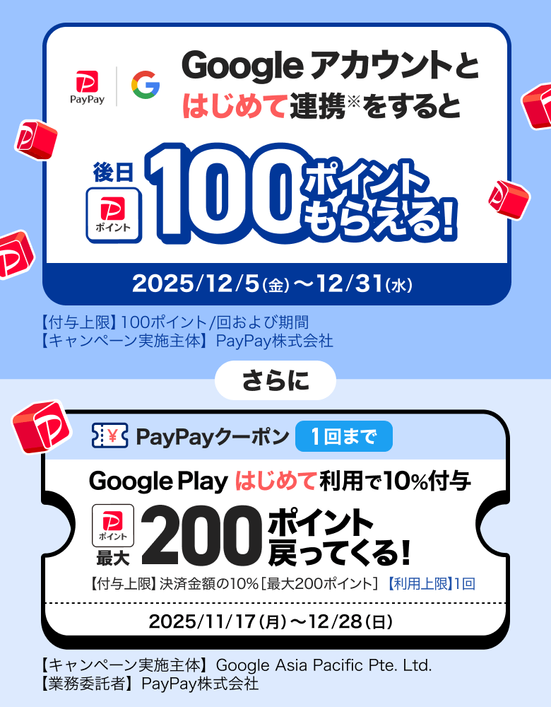 Googleアカウントとはじめて連携※をすると後日100ポイントもらえる！ 2025／12／5（金）〜12／31（水）【付与上限】100ポイント／回および期間 【キャンペーン実施主体】PayPay株式会社 さらに PayPayクーポン1回まで Google Playはじめて利用で10％付与 最大200ポイント戻ってくる！ 【付与上限】決済金額の10％［最大300ポイント］【利用上限】1回 2025／11／17（月）〜12／28（日）【キャンペーン実施主体】Google Asia Pacific Pte. Ltd.【業務受託者】PayPay株式会社