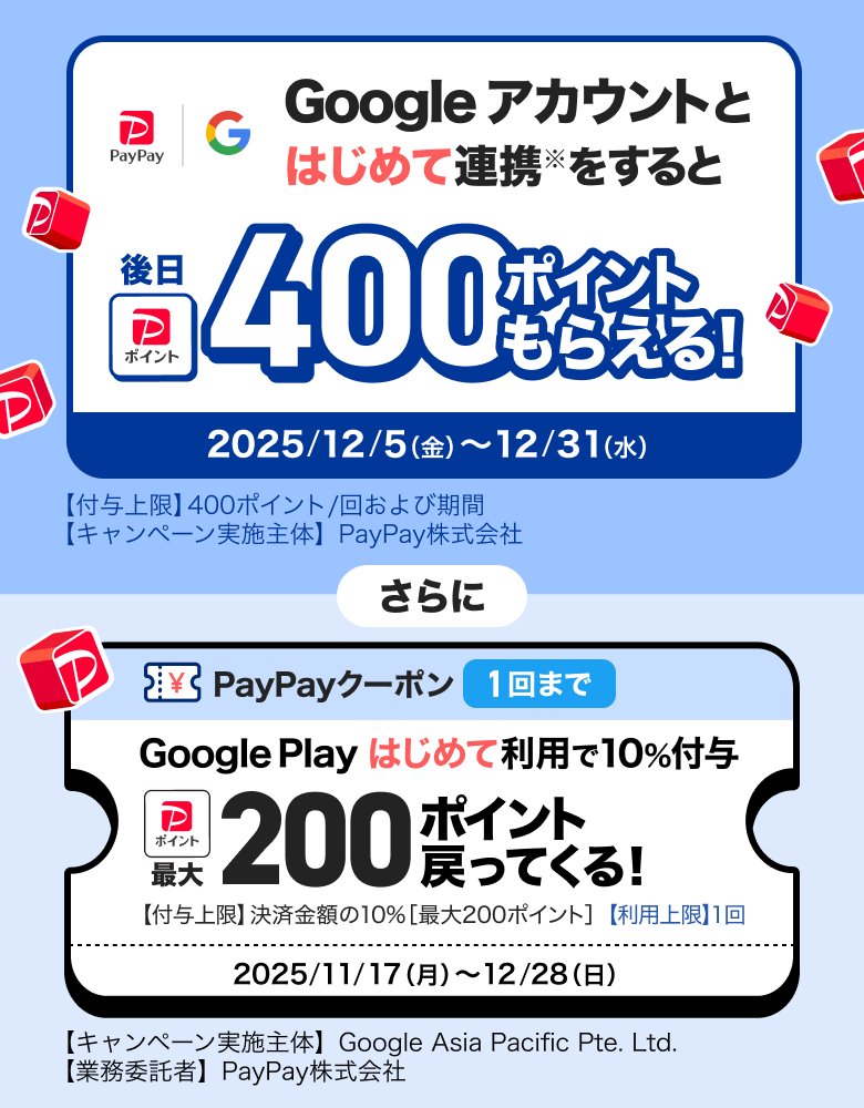 Googleアカウントとはじめて連携※をすると後日400ポイントもらえる！ 2025／12／5（金）〜12／31（水）【付与上限】400ポイント／回および期間 【キャンペーン実施主体】PayPay株式会社 さらに PayPayクーポン1回まで Google Playはじめて利用で10％付与 最大200ポイント戻ってくる！ 【付与上限】決済金額の10％［最大300ポイント］【利用上限】1回 2025／11／17（月）〜12／28（日）【キャンペーン実施主体】Google Asia Pacific Pte. Ltd.【業務受託者】PayPay株式会社