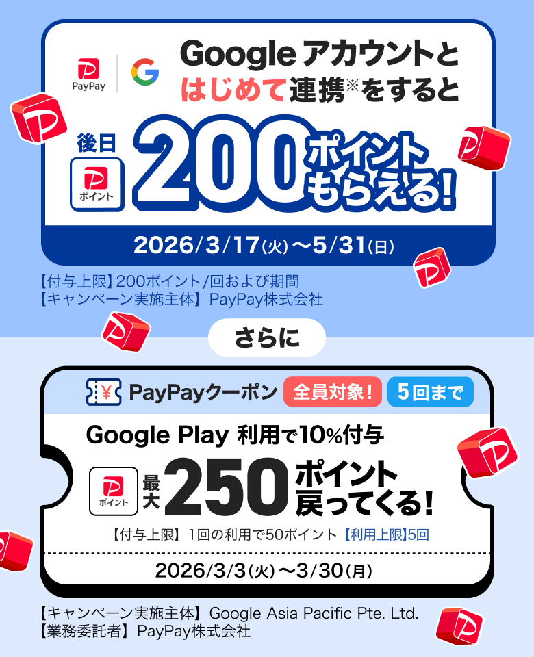 Googleアカウントとはじめて連携※をすると後日200ポイントもらえる！ 2026／3／17（火）〜5／31（日）【付与上限】200ポイント／回および期間 【キャンペーン実施主体】PayPay株式会社 さらに PayPayクーポン全員対象5回まで Google Play利用で10％付与 最大250ポイント戻ってくる！ 【付与上限】1回の利用で50ポイント【利用上限】5回 2026／3／3（火）〜3／30（月）【キャンペーン実施主体】Google Asia Pacific Pte. Ltd.【業務受託者】PayPay株式会社