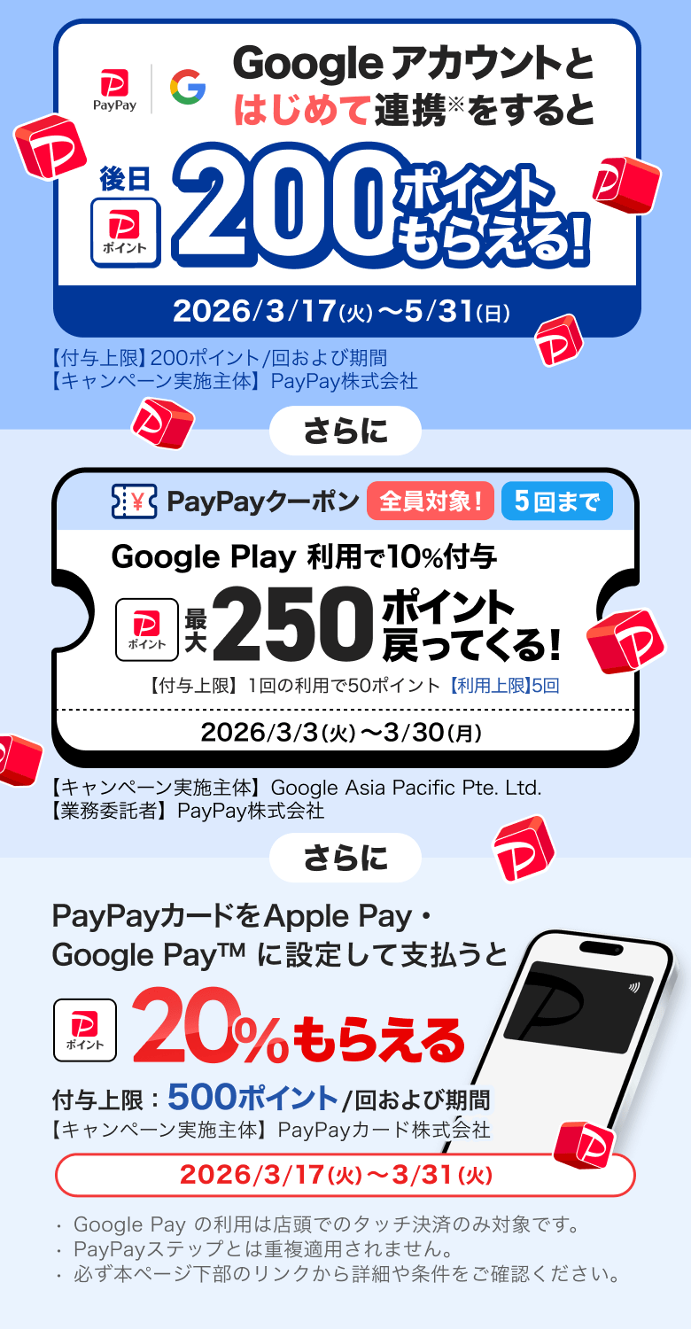 Googleアカウントとはじめて連携※をすると後日300ポイントもらえる！ 2026／3／17（火）〜5／31（日）【付与上限】200ポイント／回および期間 【キャンペーン実施主体】PayPay株式会社 さらに PayPayクーポン全員対象5回まで Google Play利用で10％付与 最大250ポイント戻ってくる！ 【付与上限】1回の利用で50ポイント【利用上限】5回 2026／3／3（火）〜3／30（月）【キャンペーン実施主体】Google Asia Pacific Pte. Ltd.【業務受託者】PayPay株式会社 さらにPayPayカードをApple Pay・Google Pay&trade;に設定して支払うと＋20％もらえる付与上限：500ポイント／回および期間【キャンペーン実施主体】PayPayカード株式会社2026／3／17（火）〜3／31（火）