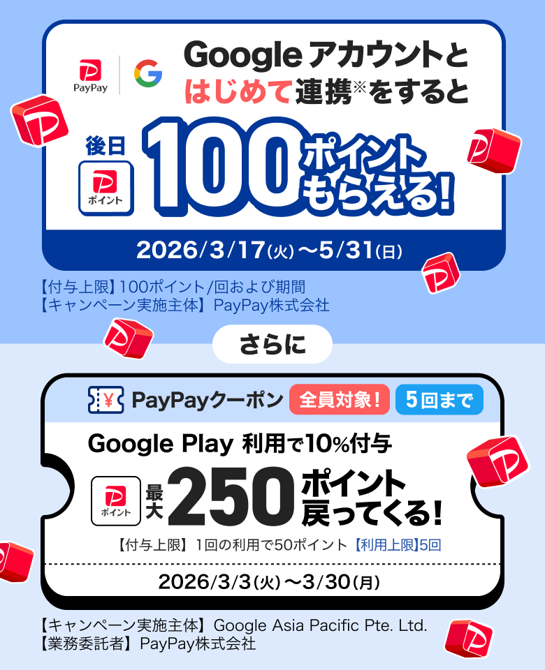 Googleアカウントとはじめて連携※をすると後日100ポイントもらえる！ 2026／3／17（火）〜5／31（日）【付与上限】100ポイント／回および期間 【キャンペーン実施主体】PayPay株式会社 さらに PayPayクーポン全員対象5回まで Google Play利用で10％付与 最大250ポイント戻ってくる！ 【付与上限】1回の利用で50ポイント【利用上限】5回 2026／3／3（火）〜3／30（月）【キャンペーン実施主体】Google Asia Pacific Pte. Ltd.【業務受託者】PayPay株式会社