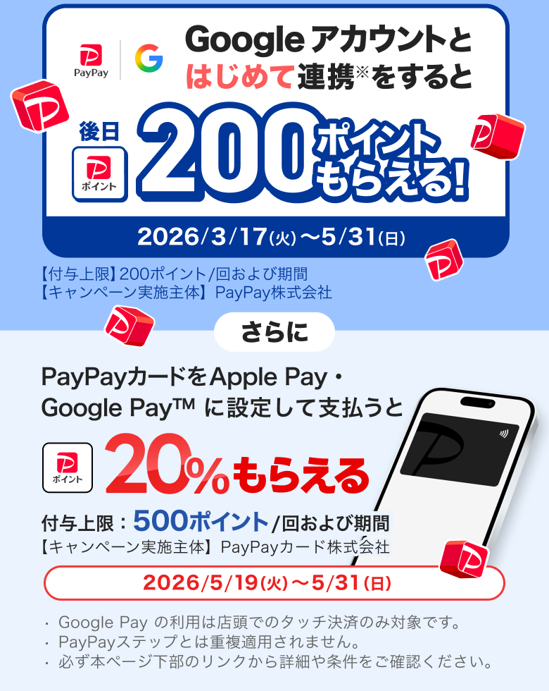 Googleアカウントとはじめて連携※をすると後日200ポイントもらえる！ 2026／3／17（火）〜5／31（日）【付与上限】200ポイント／回および期間 【キャンペーン実施主体】PayPay株式会社 さらにPayPayカードをApple Pay・Google Pay&trade;に設定して支払うと＋20％もらえる付与上限：500ポイント／回および期間【キャンペーン実施主体】PayPayカード株式会社2026／5／19（火）〜5／31（日）