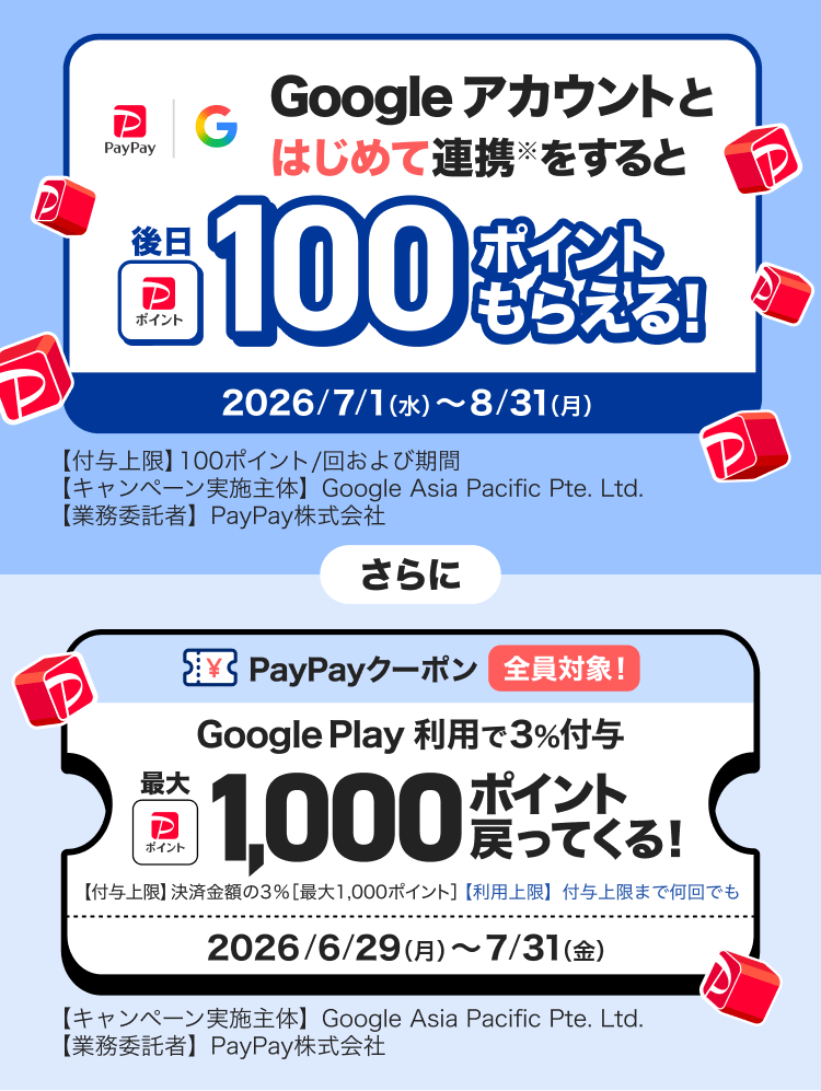 Googleアカウントとはじめて連携※をすると後日100ポイントもらえる！ 2026／7／1（水）〜8／31（月）【付与上限】100ポイント／回および期間 【キャンペーン実施主体】Google Asia Pacific Pte. Ltd.【業務受託者】PayPay株式会社 さらに PayPayクーポン全員対象 Google Play利用で3％付与最大1,000ポイント戻ってくる！ 【付与上限】決済金額の3％［最大1,000ポイント］【利用上限】付与上限まで何回でも2026／6／29（月）〜7／31（金）【キャンペーン実施主体】Google Asia Pacific Pte. Ltd.【業務受託者】PayPay株式会社