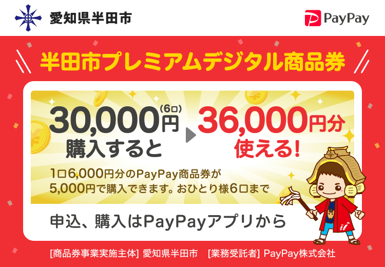 愛知県半田市 半田市プレミアムデジタル商品券 30,000円（6口）購入すると36,000円分使える！ 1口6,000円分のPayPay商品券が5,000円で購入できます。おひとり様6口まで 申込、購入はPayPayアプリから ［商品券事業実施主体］愛知県半田市［業務受託者］PayPay株式会社