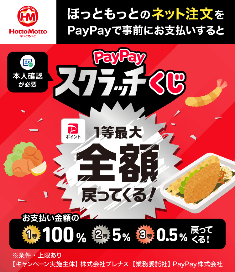 ほっともっとのネット注文をPayPayで事前にお支払いするとPayPayスクラッチくじ 1等最大全額戻ってくる！ 本人確認が必要 お支払い金額の1等100％ 2等5％ 3等0.5％戻ってくる！ ※条件・上限あり 【キャンペーン実施主体】株式会社プレナス【業務委託者】PayPay株式会社
