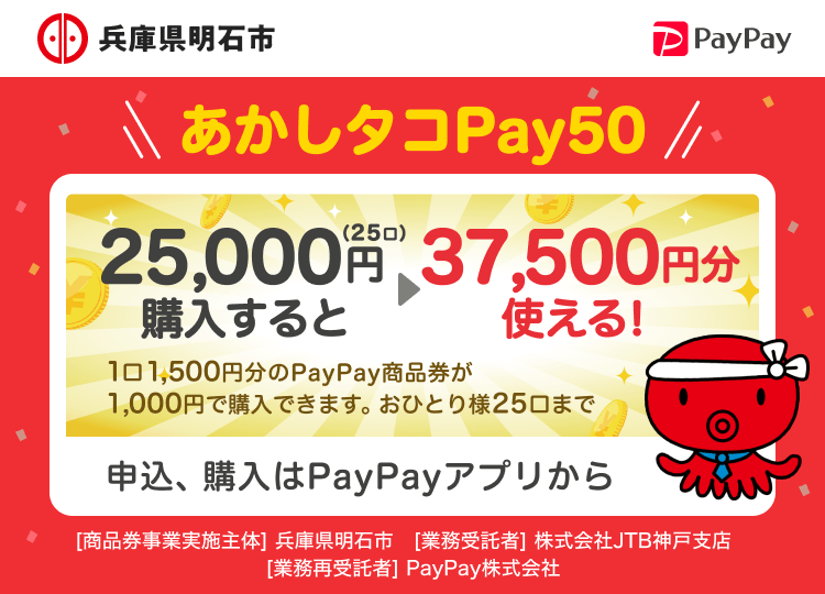 兵庫県明石市 あかしタコPay50 25,000円（25口）購入すると37,500円分使える！ 1口1,500円分のPayPay商品券が1,000円で購入できます。おひとり様25口まで 申込、購入はPayPayアプリから ［商品券事業実施主体］明石市［業務受託者］株式会社JTB神戸支店［業務再受託者］PayPay株式会社