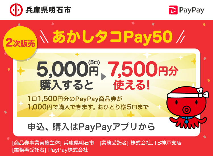 兵庫県明石市 2次販売 あかしタコPay50 5,000円（5口）購入すると7,500円分使える！ 1口1,500円分のPayPay商品券が1,000円で購入できます。おひとり様5口まで 申込、購入はPayPayアプリから ［商品券事業実施主体］明石市［業務受託者］株式会社JTB神戸支店［業務再受託者］PayPay株式会社