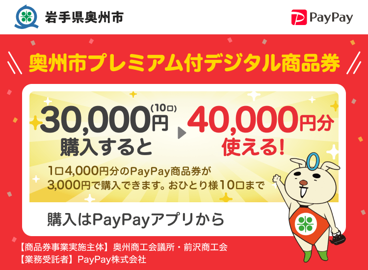 岩手県奥州市 PayPay 奥州市プレミアム付デジタル商品券30,000円（10口）購入すると40,000円分使える！1口4,000円分のPayPay商品券が3,000円で購入できます。おひとり様10口まで。申込、購入はPayPayアプリから。［商品券事業実施主体］奥州商工会議所・前沢商工会［業務受託者］PayPay株式会社