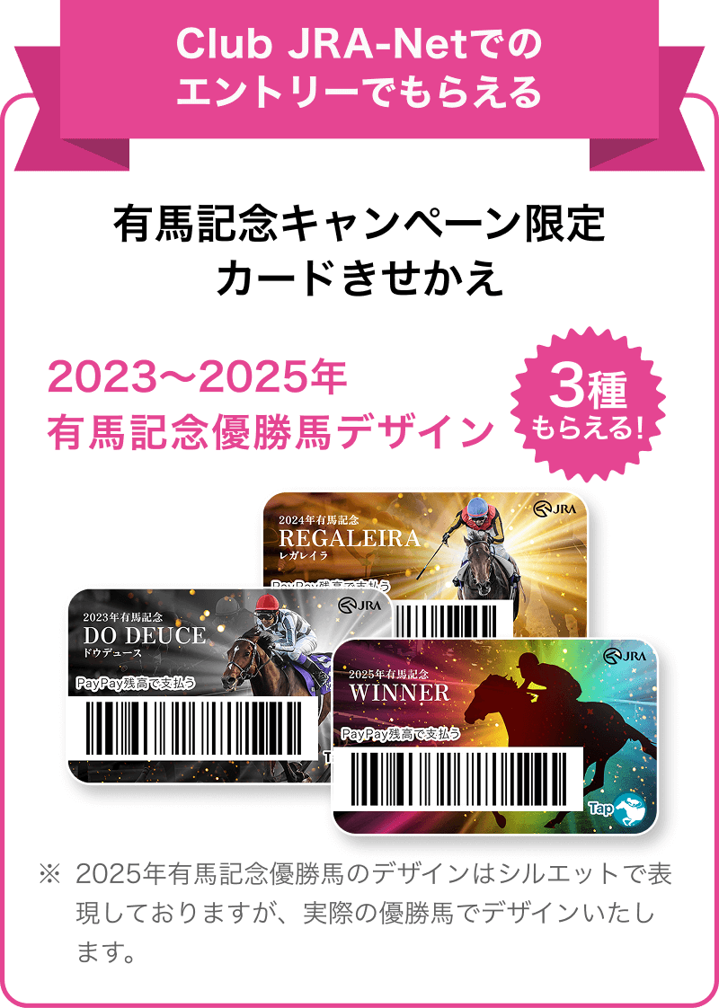 Club JRA-Netでのエントリーでもらえる 有馬記念キャンペーン限定カードきせかえ 2023年〜2025年有馬記念優勝馬デザイン3種類もらえる！ ※2025年有馬記念優勝馬のデザインはシルエットで表現しておりますが、実際の優勝馬でデザインいたします。