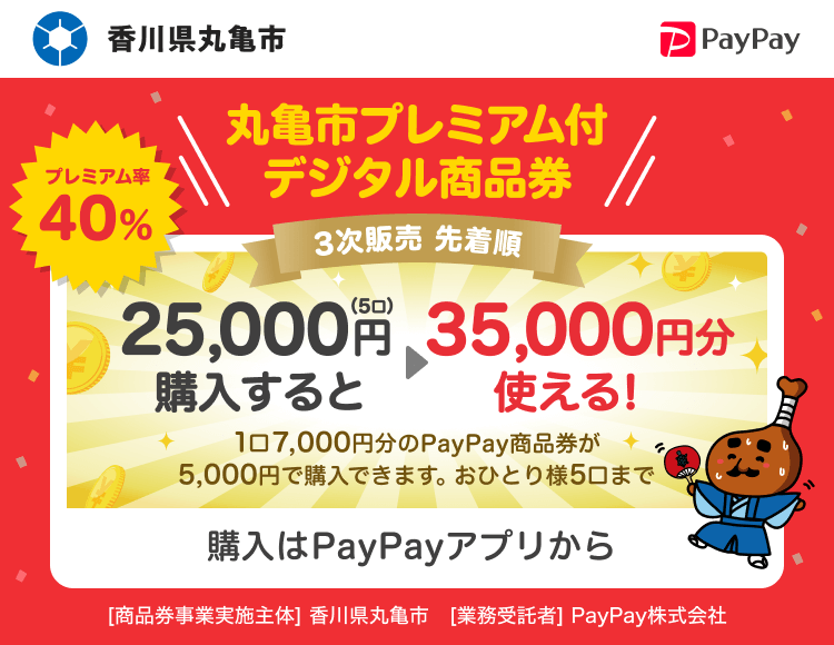 香川県丸亀市 プレミアム率40％ 丸亀市プレミアム付デジタル商品券 3次販売先着順 25,000円（5口）購入すると→35,000円分使える！1口7,000円分のPayPay商品券が5,000円分で購入できます。おひとり様5口まで 購入はPayPayアプリから ［商品券事業実施主体］香川県丸亀市［業務受託者］PayPay株式会社