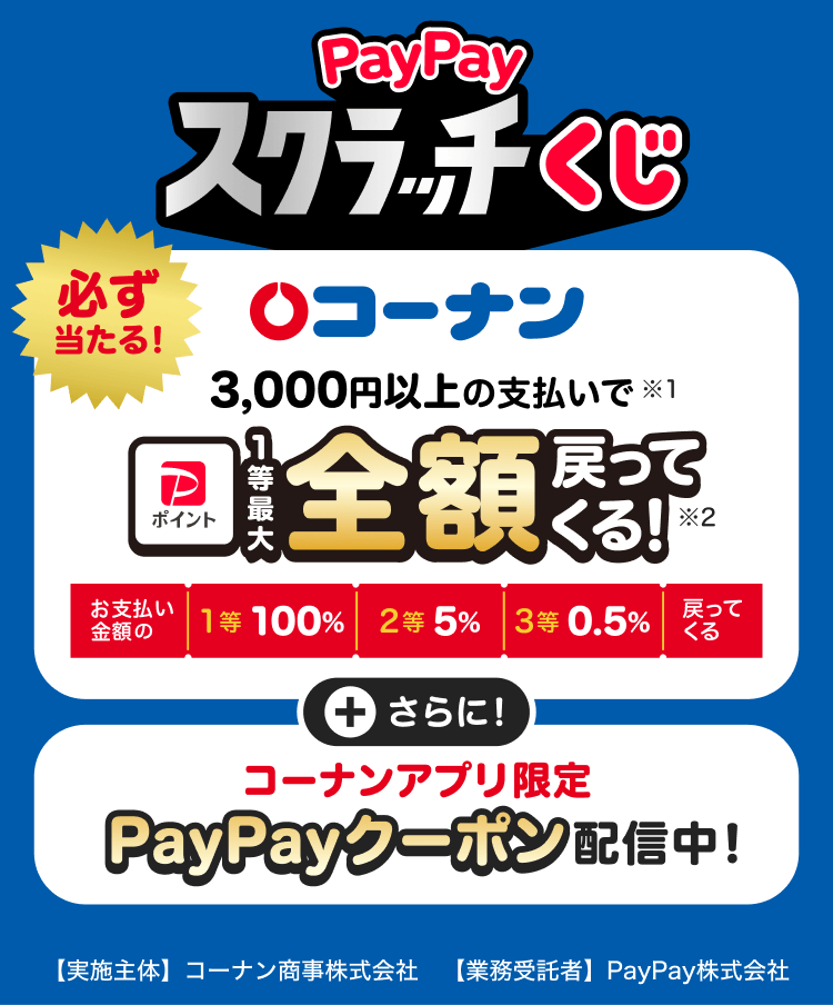 PayPayスクラッチくじ コーナン 必ず当たる！3,000円以上の支払いで（※1）PayPayポイント1等最大全額戻ってくる！（※2）（お支払い金額の1等100％／2等5％／3等0.5％戻ってくる）＋さらに！コーナンアプリ限定PayPayクーポン配信中！【実施主体】コーナン商事株式会社【業務受託者】PayPay株式会社