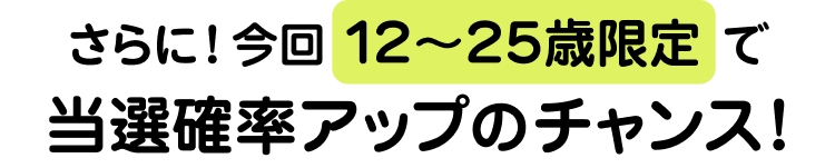 さらに！今回12〜25歳限定で当選確率アップのチャンス！