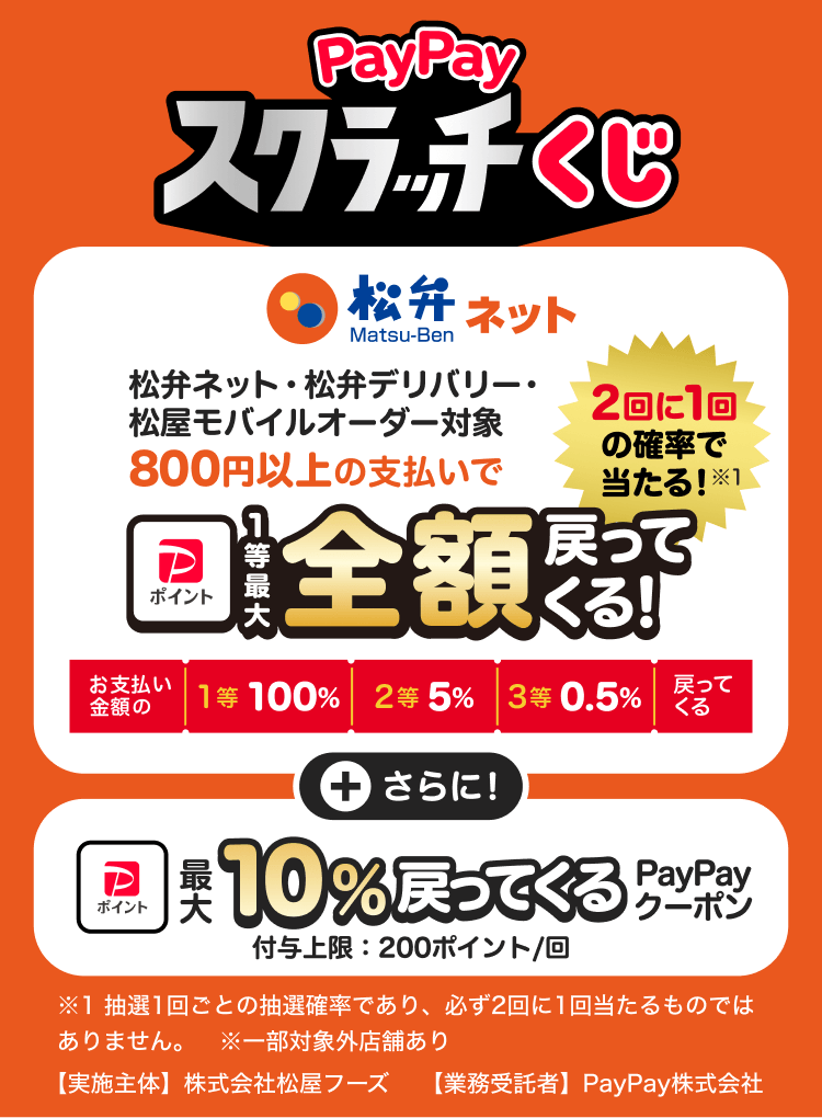 PayPayスクラッチくじ 松弁ネット・松弁デリバリー・松屋モバイルオーダー対象 800円以上の支払いで2回に1回の確率で当たる！※1 1等最大全額戻ってくる！ お支払い金額の1等 100％2等 5％3等 0.5％戻ってくる＋さらに！最大10％戻ってくる PayPayクーポン 付与上限：200円／回 ※1 抽選1回ごとの抽選確率であり、必ず2回に1回当たるものではありません。 ※一部対象外店舗あり【実施主体】株式会社松屋フーズ 【業務受託者】PayPay株式会社
