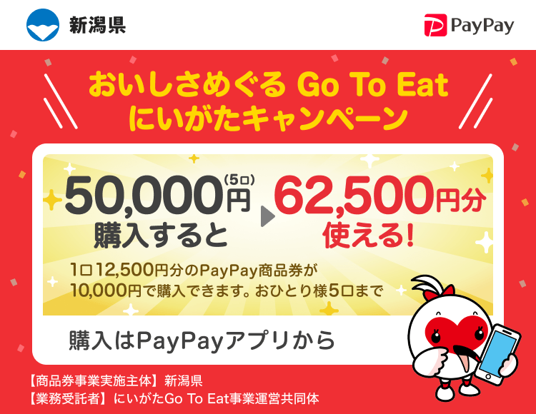 新潟県 PayPay おいしさめぐる Go To Eatにいがたキャンペーン50,000円（5口）購入すると62,500円分使える！1口12,500円分のPayPay商品券が10,000円で購入できます。おひとり様5口まで。申込、購入はPayPayアプリから。［商品券事業実施主体］新潟県［業務受託者］にいがたGo To Eat事業運営共同体