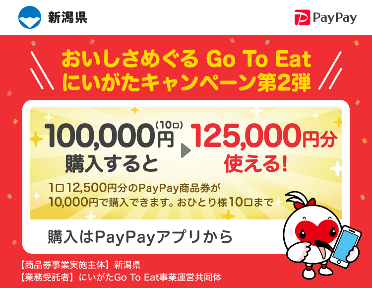 新潟県 PayPay おいしさめぐる Go To Eatにいがたキャンペーン第2弾100,000円（10口）購入すると125,000円分使える！1口12,500円分のPayPay商品券が10,000円で購入できます。おひとり様10口まで。申込、購入はPayPayアプリから。［商品券事業実施主体］新潟県［業務受託者］にいがたGo To Eat事業運営共同体