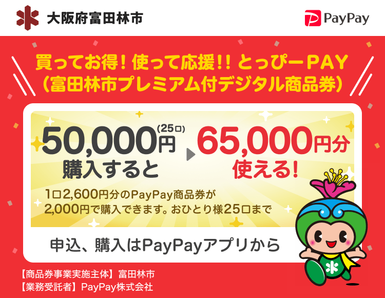 大阪府富田林市 PayPay 買ってお得！使って応援！！とっぴーＰＡＹ（富田林市プレミアム付デジタル商品券）50,000円（25口）購入すると65,000円分使える！1口2,600円分のPayPay商品券が2,000円で購入できます。おひとり様25口まで。申込、購入はPayPayアプリから。［商品券事業実施主体］大阪府富田林市［業務受託者］PayPay株式会社