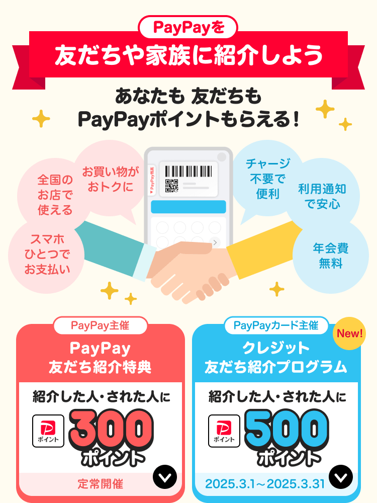 PayPayを友だちや家族に紹介しようあなたも友だちもPayPayポイントもらえる！スマホひとつでお支払い、全国のお店で使える、お買い物がおトクに、チャージ不要で便利、利用通知で安心、年会費無料 PayPay主催：PayPay友だち紹介特典紹介した人・された人に300ポイント定常開催 PayPayカード主催クレジット友だち紹介プログラム紹介した人・された人に500ポイント2025.3.1~2025.3.31