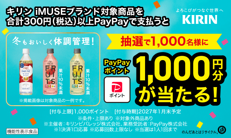 キリン iMUSEブランド対象商品を合計300円（税込）以上PayPayで支払うと、抽選で1,000名様にPayPayポイント1,000円分が当たる！ 期間：2026.11.1〜11.30。付与上限1,000ポイント 付与時期2027年1月末予定 ※条件・上限あり ※対象外商品あり ※主催者：キリンビバレッジ株式会社、業務受託者：PayPay株式会社 ※1決済1口応募 ※応募回数上限なし ※当選は1人1回まで。