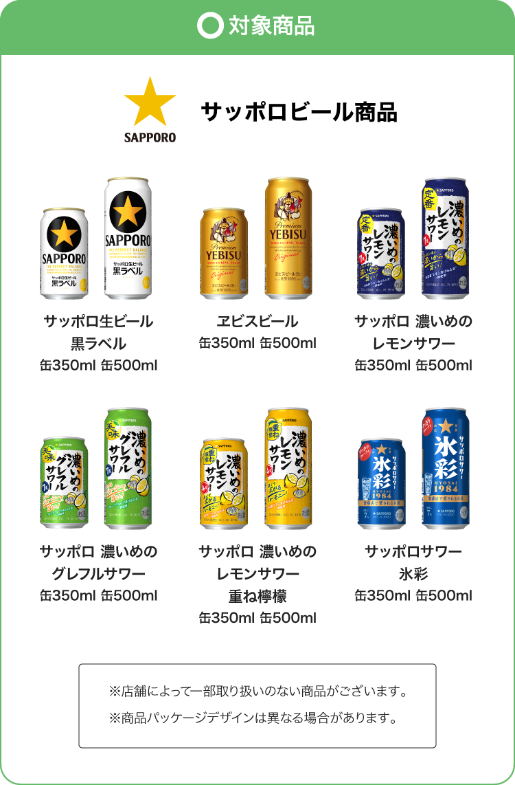 サッポロビール商品 サッポロ生ビール黒ラベル缶350ml 缶500ml／エビスビール缶350ml 缶500ml／サッポロ 濃いめのレモンサワー缶350ml 缶500ml／サッポロ 濃いめのグレフルサワー缶350ml 缶500ml／サッポロ 濃いめのレモンサワー重ね檸檬缶350ml 缶500ml／サッポロサワー 氷彩缶350ml 缶500ml ※店舗によって一部取り扱いのない商品がございます。 ※商品パッケージデザインは異なる場合があります。