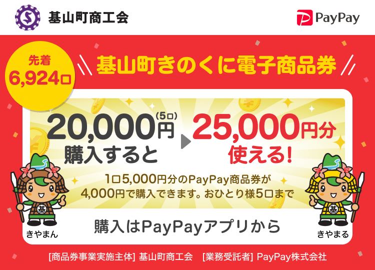 基山町商工会 先着6,924口 基山町きのくに電子商品券 20,000円（5口）購入すると→25,000円分使える！ 1口5,000円分のPayPay商品券が4,000円で購入できます。おひとり様5口まで 購入はPayPayアプリから ［商品券事業実施主体］基山町商工会［業務受託者］PayPay株式会社