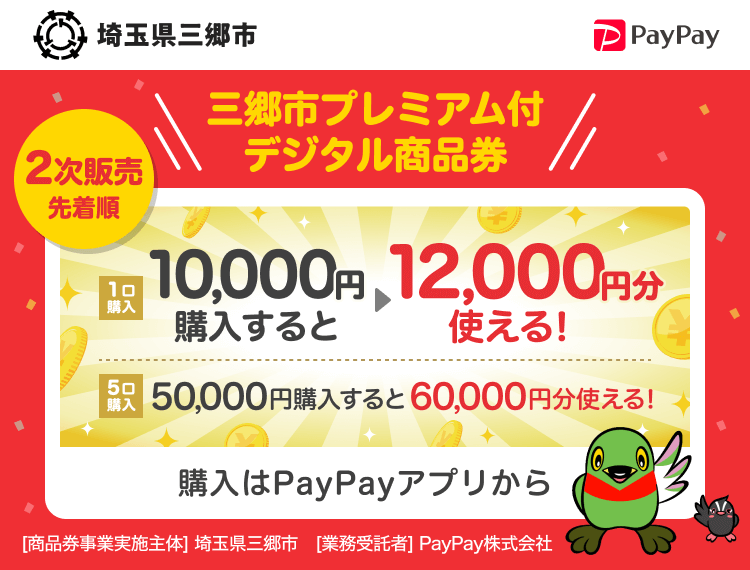 埼玉県三郷市 2次販売先着順 三郷市プレミアム付デジタル商品券 1口購入 10,000円（1口）購入すると→12,000円分使える！ 5口購入 50,000円（5口）購入すると→60,000円分使える！ 1口12,000円分のPayPay商品券が10,000円で購入できます。おひとり様5口まで 購入はPayPayアプリから ［商品券事業実施主体］埼玉県三郷市［業務受託者］PayPay株式会社