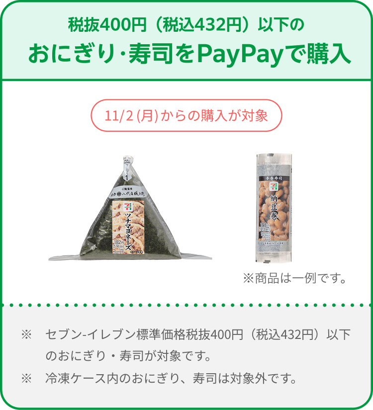 税抜400円（税込432円）以下のおにぎり・寿司をPayPayで購入。11/2（月）からの購入が対象。セブン-イレブン標準価格税抜400円（税込432円）以下のおにぎり・寿司が対象。冷凍ケース内のおにぎり、寿司は対象外