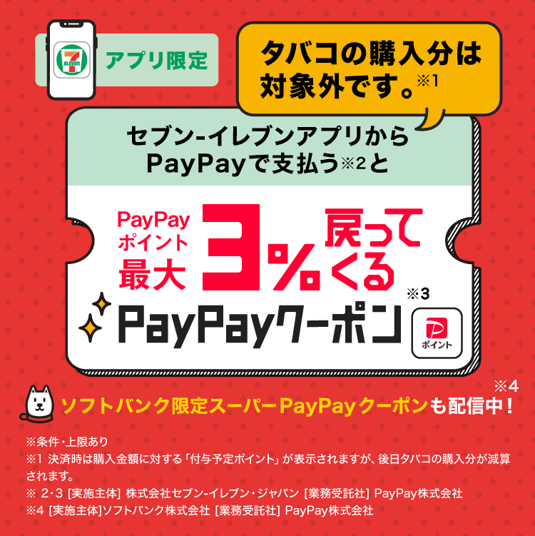 アプリ限定タバコの購入分は対象外です。※1セブン-イレブンアプリからPayPayで支払う※2とPayPayポイント最大3％戻ってくるPayPayクーポン※3ソフトバンク限定スーパーPayPayクーポンも配信中！※4※条件・上限あり※1決済時は購入金額に対する「付与予定ポイント」が表示されますが、後日タバコの購入分が減算されます。※2・3［実施主体］株式会社セブン-イレブン・ジャパン［業務受託社］PayPay株式会社※4［実施主体］ソフトバンク株式会社［業務受託社］PayPay株式会社