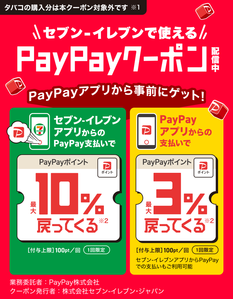 タバコの購入分は本クーポン対象外です※ セブン-イレブンで使えるPayPayクーポン PayPayアプリから事前にゲット！ セブン-イレブンアプリからのPayPay支払いでPayPayポイント最大10％戻ってくる※2 ［付与上限］100pt／回 1回限定 PayPayアプリからの支払いでPayPayポイント最大3％戻ってくる※2 ［付与上限］100pt／回 1回限定 セブン-イレブンアプリからPayPayでのお支払いもご利用可能 業務委託者：PayPay株式会社 クーポン発行者：株式会社セブン-イレブン・ジャパン