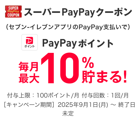 スーパーPayPayクーポン（セブン-イレブンアプリのPayPay支払いで）PayPayポイント毎月最大10％貯まる！ 付与上限：100ポイント／月 付与回数：1回／月 ［キャンペーン期間］2025年9月1日（月）〜終了日未定
