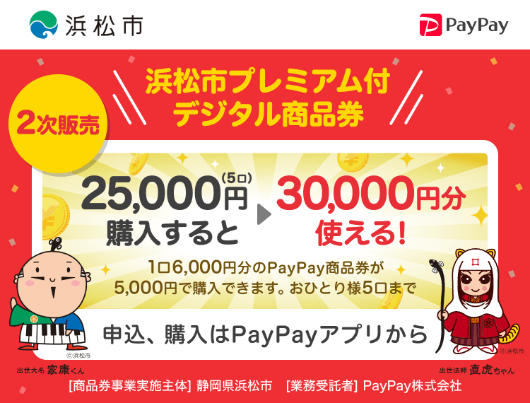 浜松市 2次販売 浜松市プレミアム付デジタル商品券 25,000円（5口）購入すると→30,000円分使える！ 1口6,000円分のPayPay商品券が5,000円で購入できます。おひとり様1口まで 申込、購入はPayPayアプリから ［商品券事業実施主体］静岡県浜松市［業務受託者］PayPay株式会社