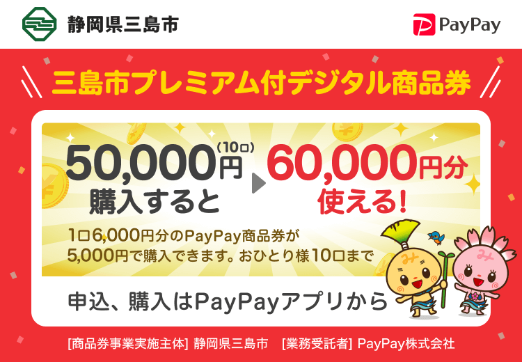 静岡県三島市 三島市プレミアム付デジタル商品券 50,000円（10口）購入すると60,000円分使える！ 1口6,000円分のPayPay商品券が5,000円で購入できます。おひとり様10口まで 申込、購入はPayPayアプリから ［商品券事業実施主体］静岡県三島市［業務受託者］PayPay株式会社