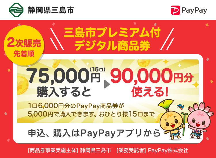 静岡県三島市 2次販売先着順 三島市プレミアム付デジタル商品券 75,000円（15口）購入すると90,000円分使える！ 1口6,000円分のPayPay商品券が5,000円で購入できます。おひとり様15口まで 申込、購入はPayPayアプリから ［商品券事業実施主体］静岡県三島市［業務受託者］PayPay株式会社