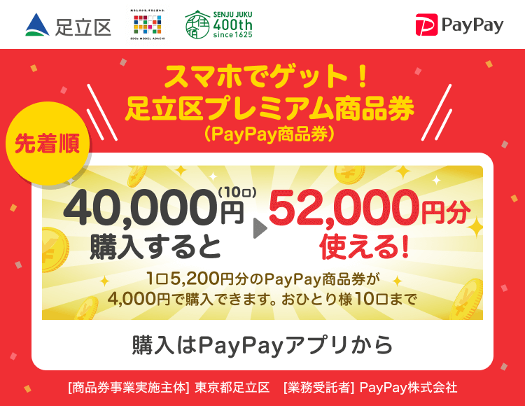 足立区 スマホでゲット！足立区プレミアム商品券（PayPay商品券）先着順 40,000円（10口）購入すると52,000円分使える！1口5,200円分のPayPay商品券が4,000円で購入できます。おひとり様10口まで 購入はPayPayアプリから ［商品券事業実施主体］東京都足立区［業務受託者］PayPay株式会社
