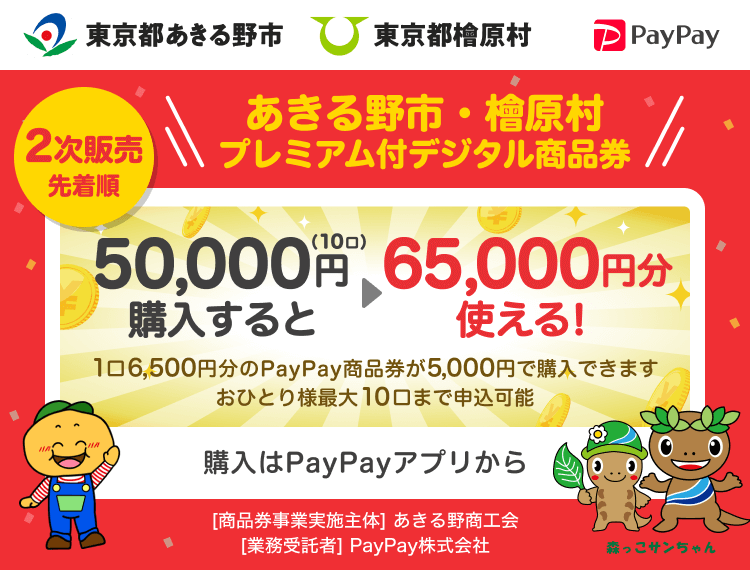 東京都あきる野市 2次販売先着順 東京都檜原村 あきる野市・檜原村プレミアム付デジタル商品券 50,000円（10口）購入すると65,000円分使える！ 1口6,500円分のPayPay商品券が5,000円で購入できます。おひとり様10口まで申込可能 申込、購入はPayPayアプリから ［商品券事業実施主体］あきる野商工会［業務受託者］PayPay株式会社