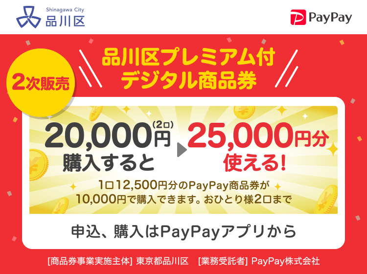 品川区 2次販売 品川区プレミアム付デジタル商品券 20,000円（2口）購入すると25,000円分使える！ 1口12,500円分のPayPay商品券が10,000円で購入できます。おひとり様2口まで 申込、購入はPayPayアプリから ［商品券事業実施主体］東京都品川区［業務受託者］PayPay株式会社