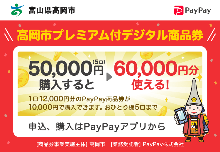 富山県高岡市 PayPay 高岡市プレミアム付デジタル商品券50,000円（5口）購入すると60,000円分使える！1口12,000円分のPayPay商品券が10,000円で購入できます。おひとり様5口まで。申込、購入はPayPayアプリから。［商品券事業実施主体］富山県高岡市［業務受託者］PayPay株式会社