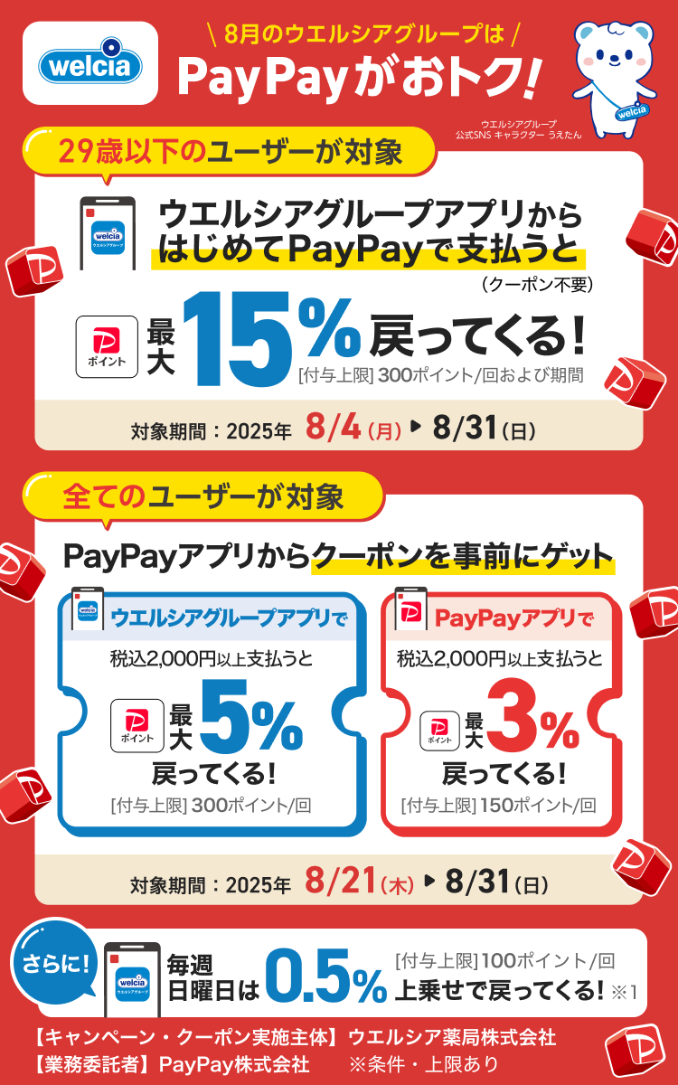 8月のウエルシアグループはPayPayがおトク！29歳以下のユーザーが対象ウエルシアグループアプリからはじめてPayPayで支払うと（クーポン不要）最大15％戻ってくる！［付与上限］300ポイント／回および期間対象期間：2025年8／４（月）→8／31（日）|すべてのユーザーが対象PayPayアプリから2つのクーポンを事前にゲットウエルシアグループアプリで税込2,000円以上支払うと最大5％戻ってくる！［付与上限］300ポイント／回PayPayアプリで税込2,000円以上支払うと最大3％戻ってくる！［付与上限］150ポイント／回対象期間：2025年8／21（木）→8／31（日）【キャンペーン・クーポン実施主体】ウエルシア薬局株式会社【業務委託者】PayPay株式会社※条件・上限あり