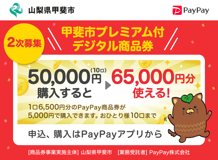山梨県甲斐市 2時募集 甲斐市プレミアム付デジタル商品券 50,000円（10口）購入すると→65,000円分使える！1口6,500円分のPayPay商品券が5,000円分で購入できます。おひとり様10口まで 申込、購入はPayPayアプリから ［商品券事業実施主体］山梨県甲斐市［業務受託者］PayPay株式会社