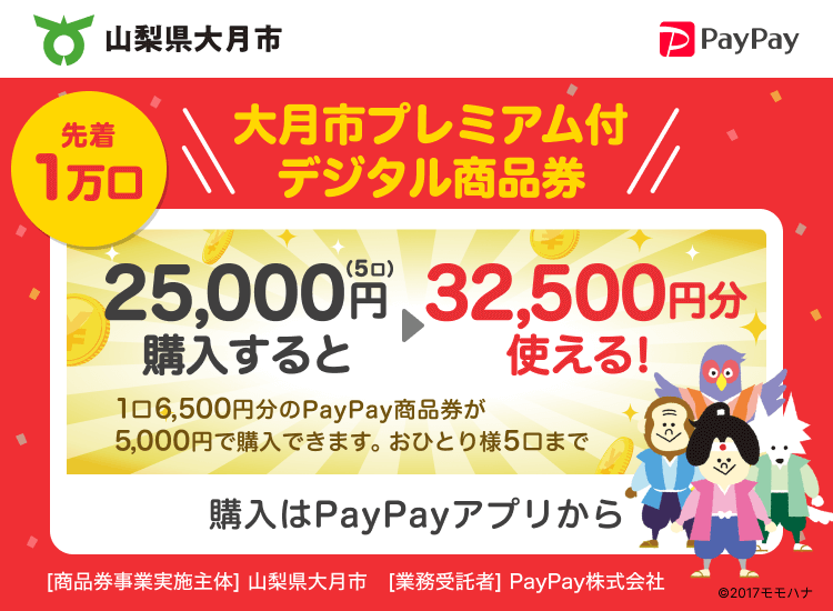 山梨県大月市 先着1万口 大月市プレミアム付デジタル商品券 25,000円（5口）購入すると32,500円分使える！ 1口6,500円分のPayPay商品券が5,000円で購入できます。おひとり様5口まで 購入はPayPayアプリから ［商品券事業実施主体］山梨県大月市［業務受託者］PayPay株式会社