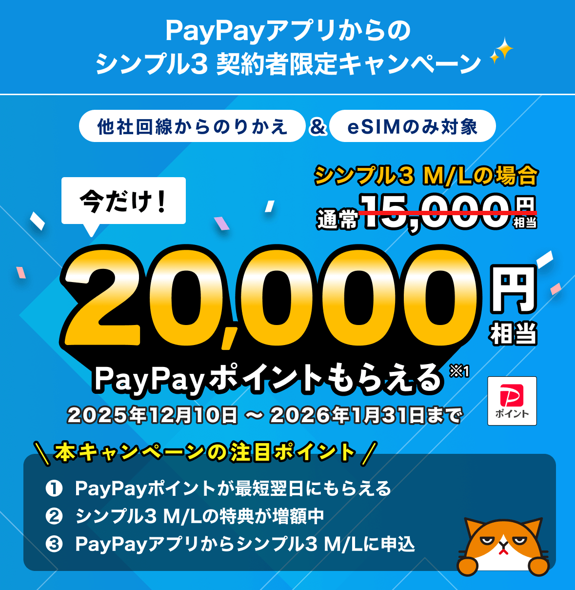 PayPayアプリからのシンプル3 契約者限定キャンペーン 他社回線からのりかえ＆eSIMのみ対象 今だけ！シンプル3 M／Lの場合最大20,000円相当PayPayポイントもらえる※1 2025年12月10日〜2026年1月31日まで 本キャンペーンの注目ポイント①PayPayポイントが最短翌日にもらえる ②シンプル3 M／Lの特典が増額中 ③PayPayアプリからシンプル3 M／Lに申込