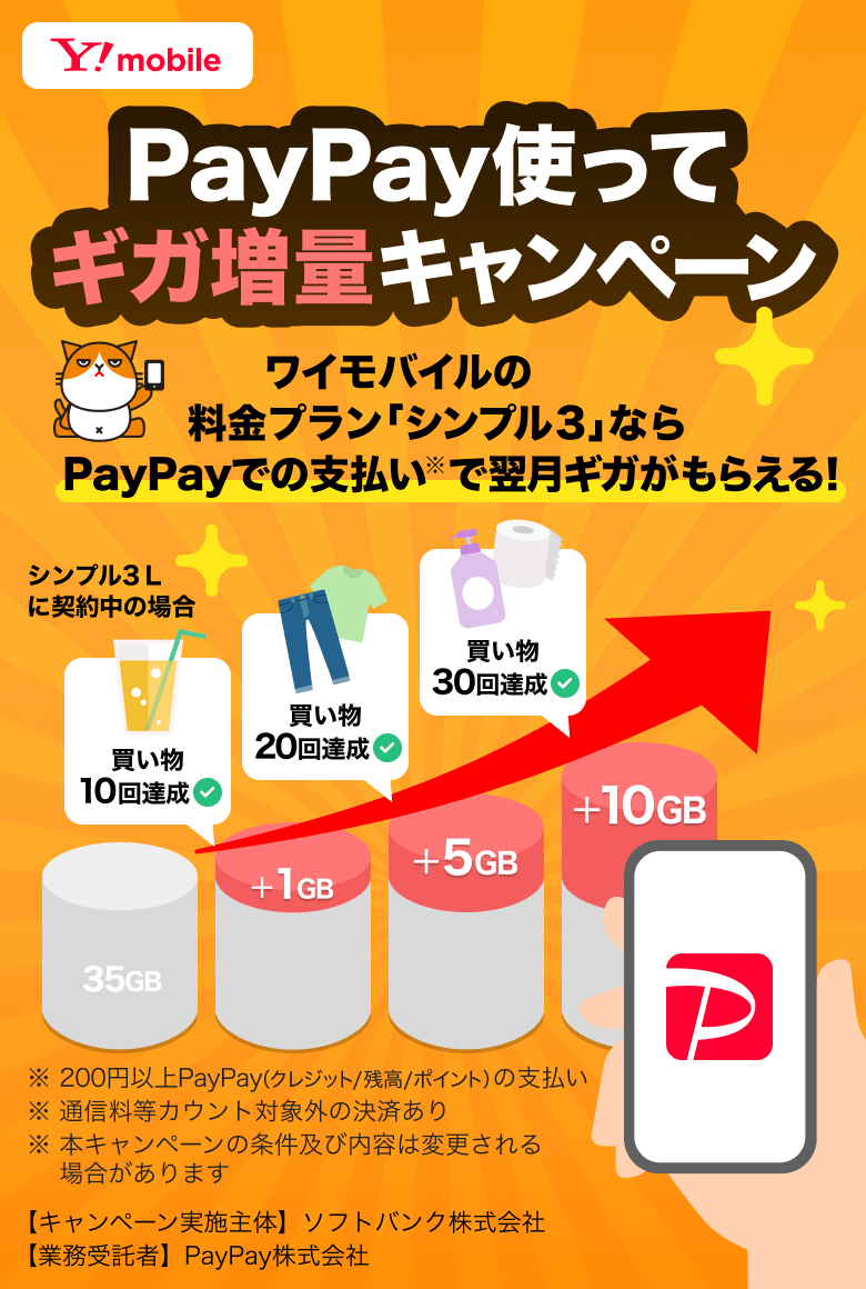 PayPayを使ってギガ増量キャンペーン ワイモバイルの料金プラン「シンプル3」ならPayPayでの支払い※で翌月ギガがもらえる！ シンプル3L契約中の場合 買い物10回達成＋1GB 買い物20回達成＋5GB 買い物30回達成＋10GB ※200円以上PayPay（クレジット／残高／ポイント）の支払い ※通信料等カウント対象外の決済あり ※本キャンペーンの条件及び内容は変更される可能性があります 【キャンペーン実施主体】ソフトバンク株式会社 【業務受託者】PayPay株式会社