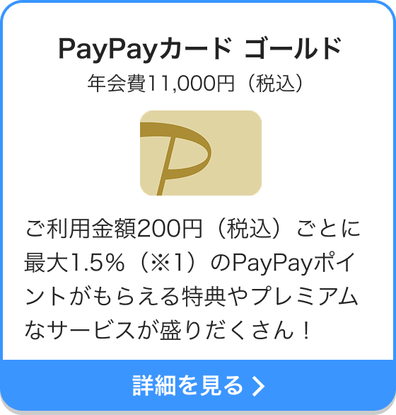 PayPayカード ゴールド 年会費11,000円（税込） ご利用金額200円（税込）ごとに最大1.5％（※1）のPayPayポイントがもらえる特典やプレミアムなサービスが盛りだくさん！ 詳細を見る