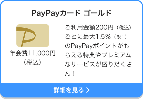 PayPayカード ゴールド 年会費11,000円（税込） ご利用金額200円（税込）ごとに最大2％（※1・2）のPayPayポイントがもらえる特典やプレミアムなサービスが盛りだくさん！ 詳細を見る