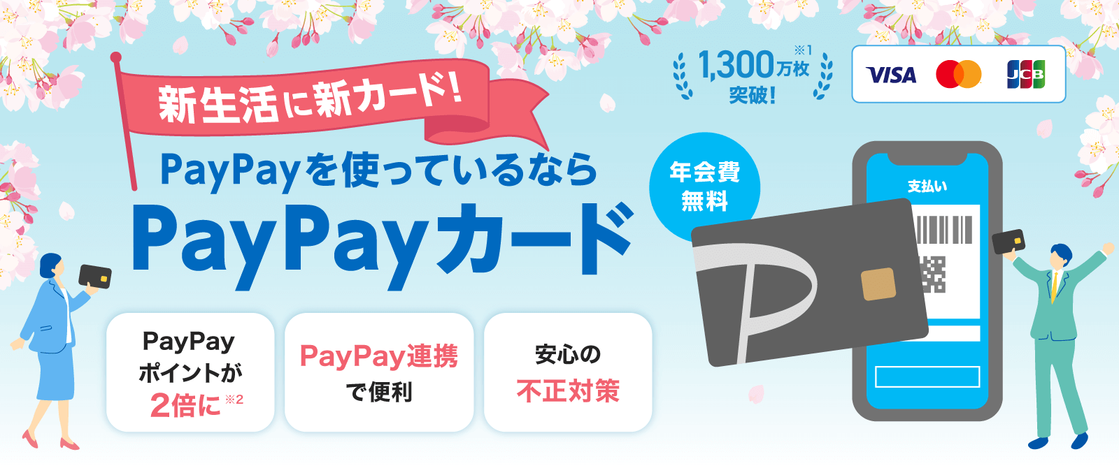 新生活に新カード!PayPayを使っているならPayPayカード 年会費無料 1,300万枚突破!※1 PayPayポイントが2倍に※2 PayPay連携で便利 安心の不正対策